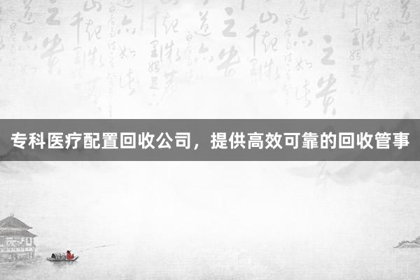 专科医疗配置回收公司，提供高效可靠的回收管事